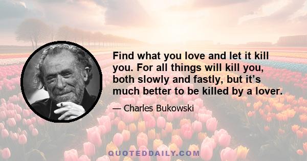 Find what you love and let it kill you. For all things will kill you, both slowly and fastly, but it’s much better to be killed by a lover.