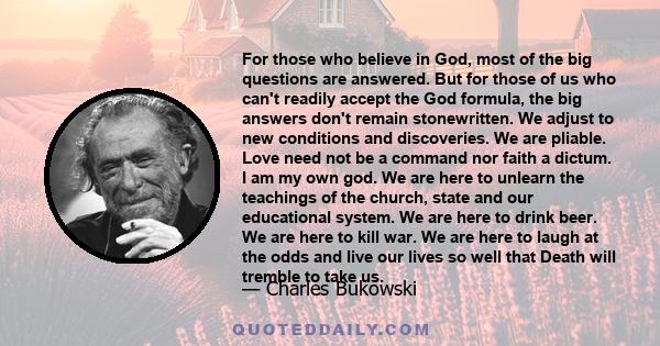 For those who believe in God, most of the big questions are answered. But for those of us who can't readily accept the God formula, the big answers don't remain stonewritten. We adjust to new conditions and discoveries. 