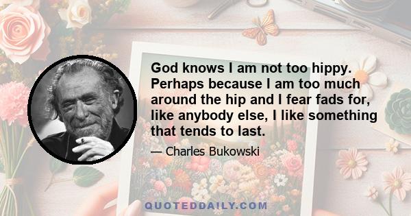 God knows I am not too hippy. Perhaps because I am too much around the hip and I fear fads for, like anybody else, I like something that tends to last.