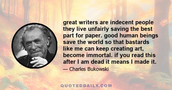 great writers are indecent people they live unfairly saving the best part for paper. good human beings save the world so that bastards like me can keep creating art, become immortal. if you read this after I am dead it