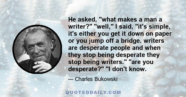 He asked, what makes a man a writer? well, I said, it's simple, it's either you get it down on paper or you jump off a bridge. writers are desperate people and when they stop being desperate they stop being writers. are 