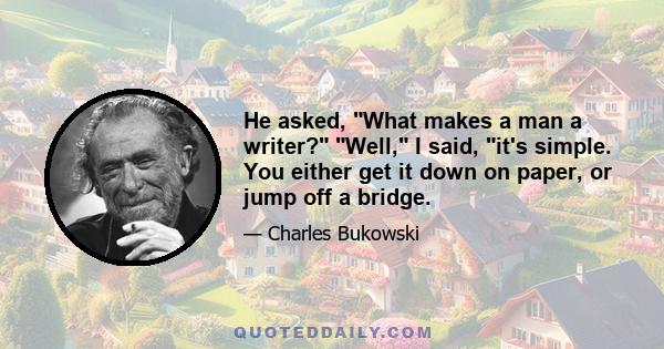 He asked, What makes a man a writer? Well, I said, it's simple. You either get it down on paper, or jump off a bridge.