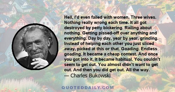 Hell, I'd even failed with women. Three wives. Nothing really wrong each time. It all got destroyed by petty bickering. Railing about nothing. Getting pissed-off over anything and everything. Day by day, year by year,