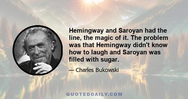 Hemingway and Saroyan had the line, the magic of it. The problem was that Hemingway didn't know how to laugh and Saroyan was filled with sugar.