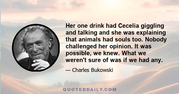 Her one drink had Cecelia giggling and talking and she was explaining that animals had souls too. Nobody challenged her opinion. It was possible, we knew. What we weren't sure of was if we had any.