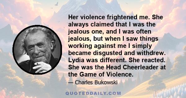 Her violence frightened me. She always claimed that I was the jealous one, and I was often jealous, but when I saw things working against me I simply became disgusted and withdrew. Lydia was different. She reacted. She