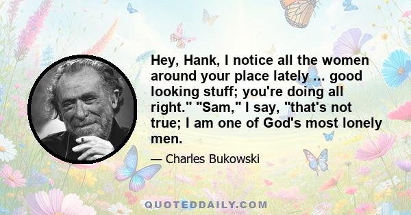 Hey, Hank, I notice all the women around your place lately ... good looking stuff; you're doing all right. Sam, I say, that's not true; I am one of God's most lonely men.