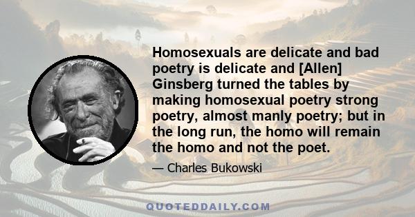 Homosexuals are delicate and bad poetry is delicate and [Allen] Ginsberg turned the tables by making homosexual poetry strong poetry, almost manly poetry; but in the long run, the homo will remain the homo and not the