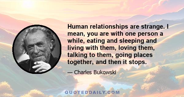 Human relationships are strange. I mean, you are with one person a while, eating and sleeping and living with them, loving them, talking to them, going places together, and then it stops.