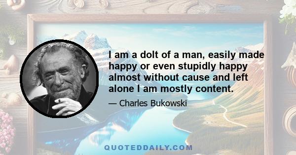 I am a dolt of a man, easily made happy or even stupidly happy almost without cause and left alone I am mostly content.