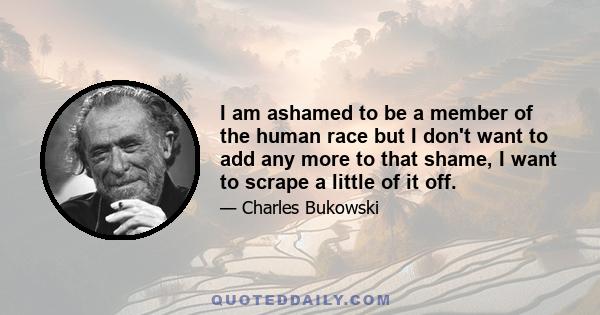 I am ashamed to be a member of the human race but I don't want to add any more to that shame, I want to scrape a little of it off.