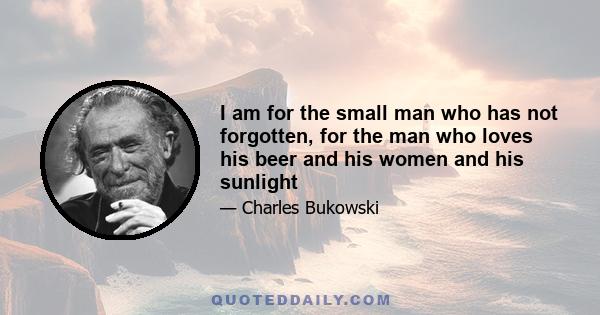 I am for the small man who has not forgotten, for the man who loves his beer and his women and his sunlight