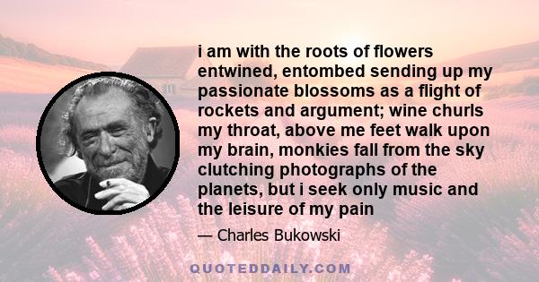 i am with the roots of flowers entwined, entombed sending up my passionate blossoms as a flight of rockets and argument; wine churls my throat, above me feet walk upon my brain, monkies fall from the sky clutching