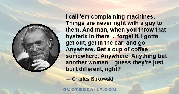 I call 'em complaining machines. Things are never right with a guy to them. And man, when you throw that hysteria in there ... forget it. I gotta get out, get in the car, and go. Anywhere. Get a cup of coffee somewhere. 