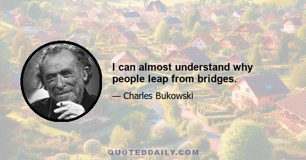 I can almost understand why people leap from bridges.