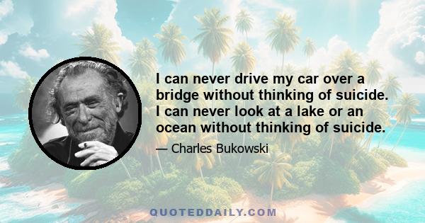 I can never drive my car over a bridge without thinking of suicide. I can never look at a lake or an ocean without thinking of suicide.