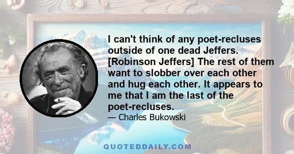 I can't think of any poet-recluses outside of one dead Jeffers. [Robinson Jeffers] The rest of them want to slobber over each other and hug each other. It appears to me that I am the last of the poet-recluses.