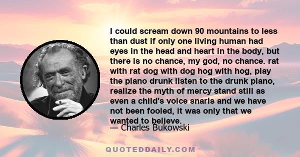 I could scream down 90 mountains to less than dust if only one living human had eyes in the head and heart in the body, but there is no chance, my god, no chance. rat with rat dog with dog hog with hog, play the piano