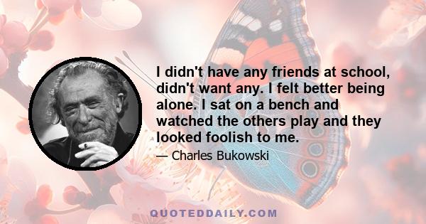 I didn't have any friends at school, didn't want any. I felt better being alone. I sat on a bench and watched the others play and they looked foolish to me.