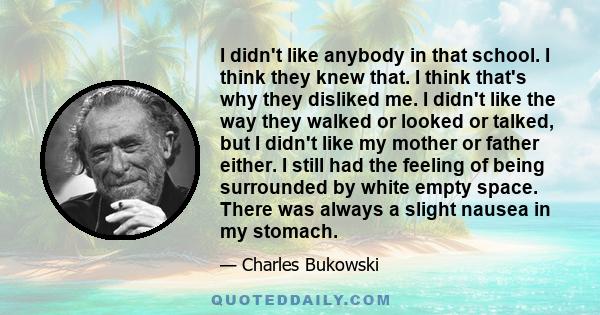 I didn't like anybody in that school. I think they knew that. I think that's why they disliked me. I didn't like the way they walked or looked or talked, but I didn't like my mother or father either. I still had the