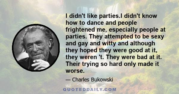 I didn't like parties.I didn't know how to dance and people frightened me, especially people at parties. They attempted to be sexy and gay and witty and although they hoped they were good at it, they weren 't. They were 