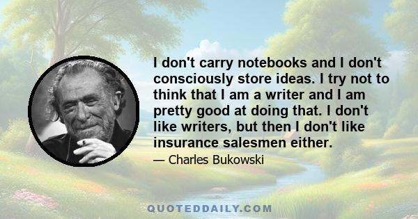 I don't carry notebooks and I don't consciously store ideas. I try not to think that I am a writer and I am pretty good at doing that. I don't like writers, but then I don't like insurance salesmen either.