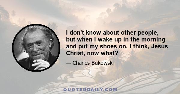 I don't know about other people, but when I wake up in the morning and put my shoes on, I think, Jesus Christ, now what?