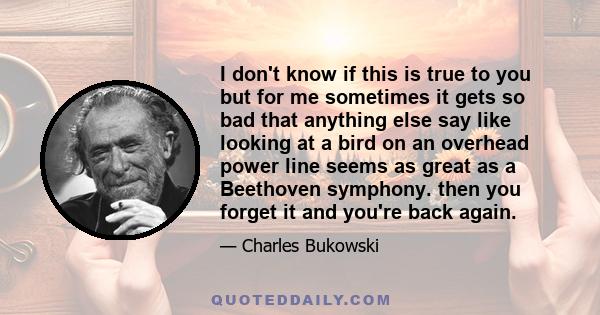 I don't know if this is true to you but for me sometimes it gets so bad that anything else say like looking at a bird on an overhead power line seems as great as a Beethoven symphony. then you forget it and you're back