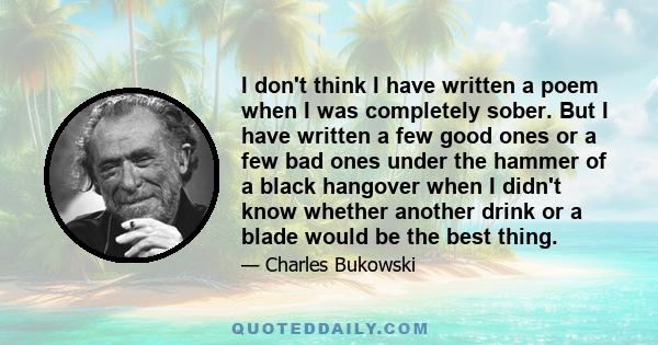 I don't think I have written a poem when I was completely sober. But I have written a few good ones or a few bad ones under the hammer of a black hangover when I didn't know whether another drink or a blade would be the 