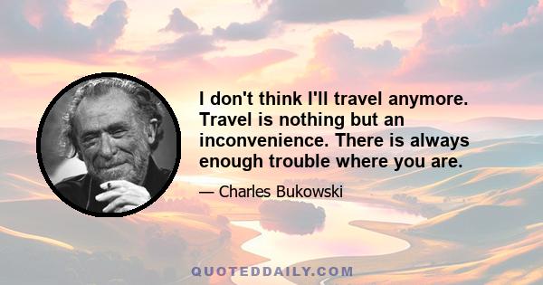 I don't think I'll travel anymore. Travel is nothing but an inconvenience. There is always enough trouble where you are.