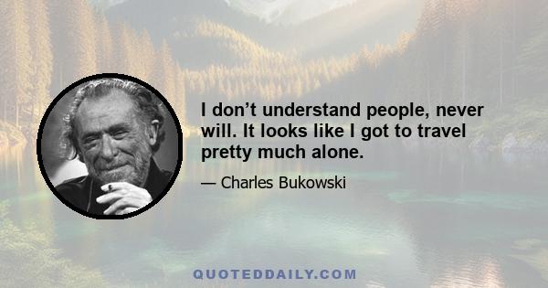 I don’t understand people, never will. It looks like I got to travel pretty much alone.