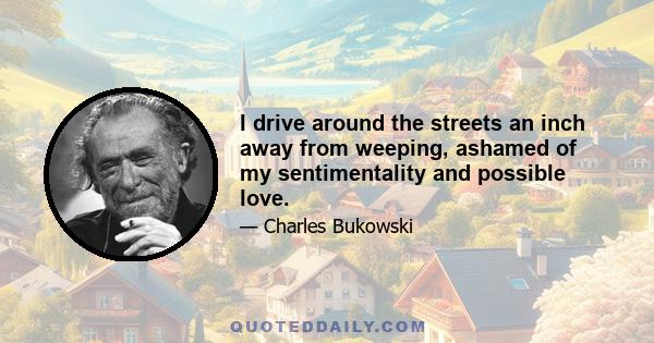 I drive around the streets an inch away from weeping, ashamed of my sentimentality and possible love.