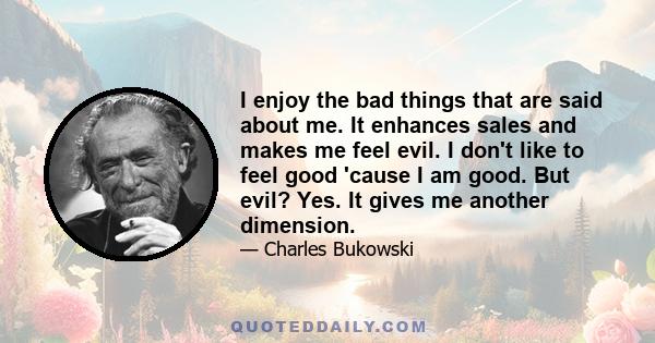 I enjoy the bad things that are said about me. It enhances sales and makes me feel evil. I don't like to feel good 'cause I am good. But evil? Yes. It gives me another dimension.