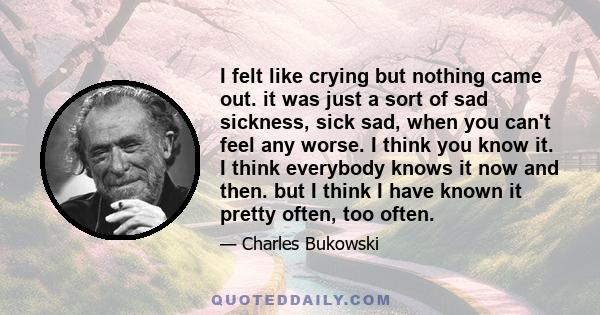 I felt like crying but nothing came out. it was just a sort of sad sickness, sick sad, when you can't feel any worse. I think you know it. I think everybody knows it now and then. but I think I have known it pretty