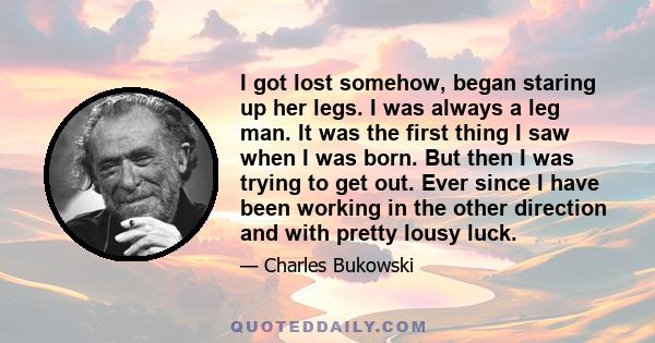 I got lost somehow, began staring up her legs. I was always a leg man. It was the first thing I saw when I was born. But then I was trying to get out. Ever since I have been working in the other direction and with