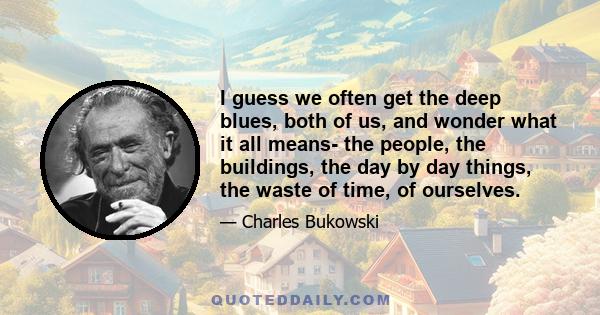 I guess we often get the deep blues, both of us, and wonder what it all means- the people, the buildings, the day by day things, the waste of time, of ourselves.