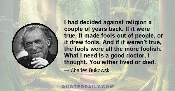 I had decided against religion a couple of years back. If it were true, it made fools out of people, or it drew fools. And if it weren't true, the fools were all the more foolish. What I need is a good doctor, I