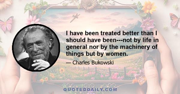 I have been treated better than I should have been---not by life in general nor by the machinery of things but by women.