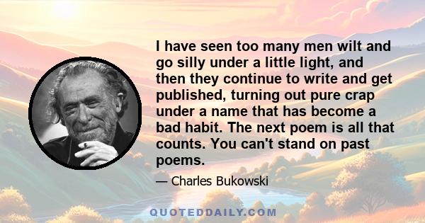 I have seen too many men wilt and go silly under a little light, and then they continue to write and get published, turning out pure crap under a name that has become a bad habit. The next poem is all that counts. You