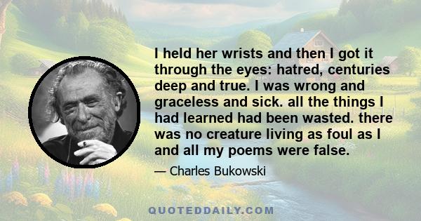 I held her wrists and then I got it through the eyes: hatred, centuries deep and true. I was wrong and graceless and sick. all the things I had learned had been wasted. there was no creature living as foul as I and all