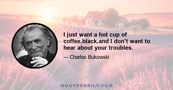 I just want a hot cup of coffee,black,and I don’t want to hear about your troubles.