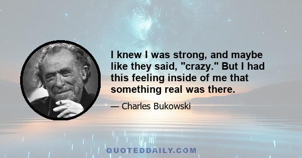 I knew I was strong, and maybe like they said, crazy. But I had this feeling inside of me that something real was there.