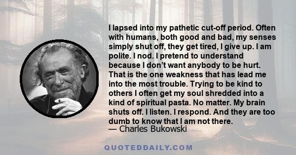 I lapsed into my pathetic cut-off period. Often with humans, both good and bad, my senses simply shut off, they get tired, I give up. I am polite. I nod. I pretend to understand because I don’t want anybody to be hurt.