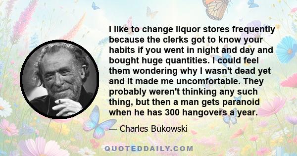 I like to change liquor stores frequently because the clerks got to know your habits if you went in night and day and bought huge quantities. I could feel them wondering why I wasn't dead yet and it made me