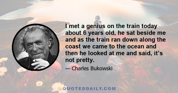 I met a genius on the train today about 6 years old, he sat beside me and as the train ran down along the coast we came to the ocean and then he looked at me and said, it’s not pretty.