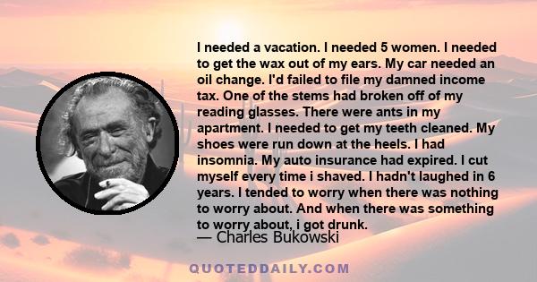 I needed a vacation. I needed 5 women. I needed to get the wax out of my ears. My car needed an oil change. I'd failed to file my damned income tax. One of the stems had broken off of my reading glasses. There were ants 