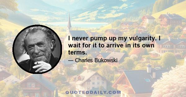 I never pump up my vulgarity. I wait for it to arrive in its own terms.