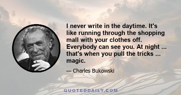 I never write in the daytime. It's like running through the shopping mall with your clothes off. Everybody can see you. At night ... that's when you pull the tricks ... magic.