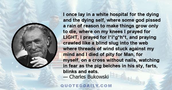 I once lay in a white hospital for the dying and the dying self, where some god pissed a rain of reason to make things grow only to die, where on my knees I prayed for LIGHT, I prayed for l*i*g*h*t, and praying crawled