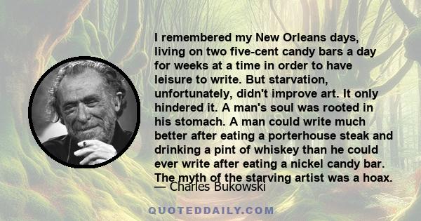 I remembered my New Orleans days, living on two five-cent candy bars a day for weeks at a time in order to have leisure to write. But starvation, unfortunately, didn't improve art. It only hindered it. A man's soul was